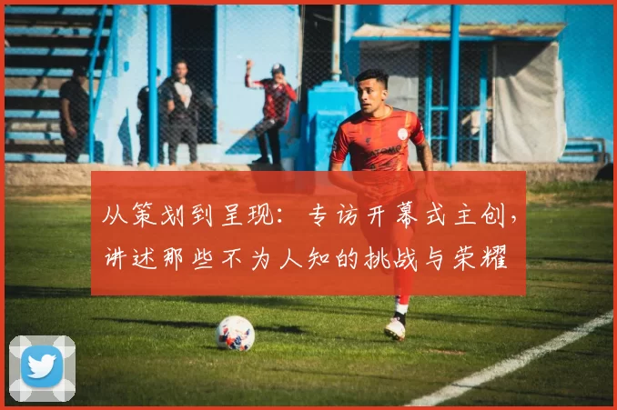 从策划到呈现：专访开幕式主创，讲述那些不为人知的挑战与荣耀