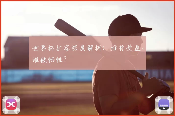 世界杯扩容深度解析：谁将受益，谁被牺牲？