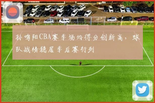 孙鸣阳CBA赛季场均得分创新高，球队战绩稳居季后赛行列