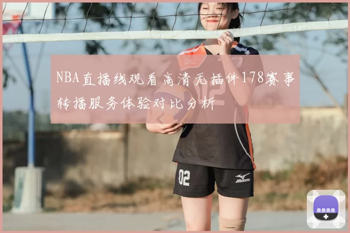 NBA直播线观看高清无插件178赛事转播服务体验对比分析