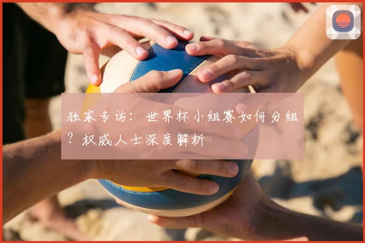 独家专访：世界杯小组赛如何分组？权威人士深度解析