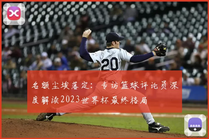 名额尘埃落定:专访篮球评论员深度解读2023世界杯最终格局